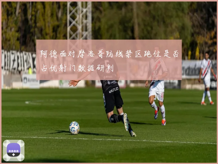阿德面对摩洛哥防线禁区跑位是否占优射门数据研判