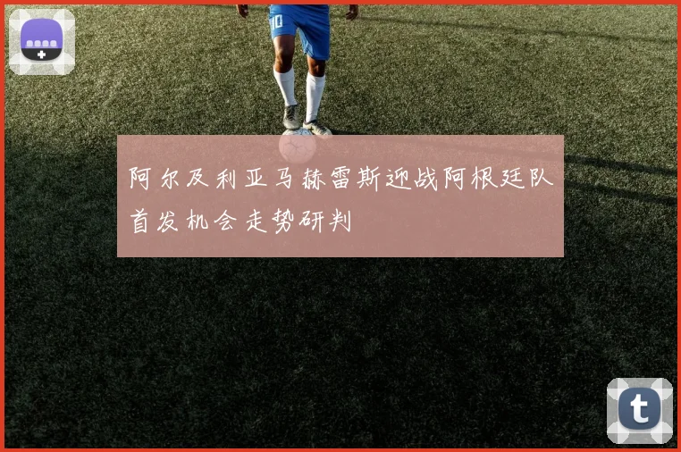 阿尔及利亚马赫雷斯迎战阿根廷队首发机会走势研判