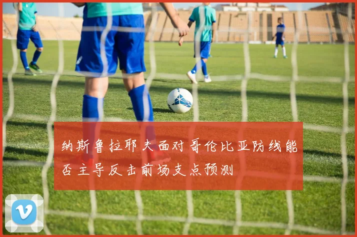 纳斯鲁拉耶夫面对哥伦比亚防线能否主导反击前场支点预测