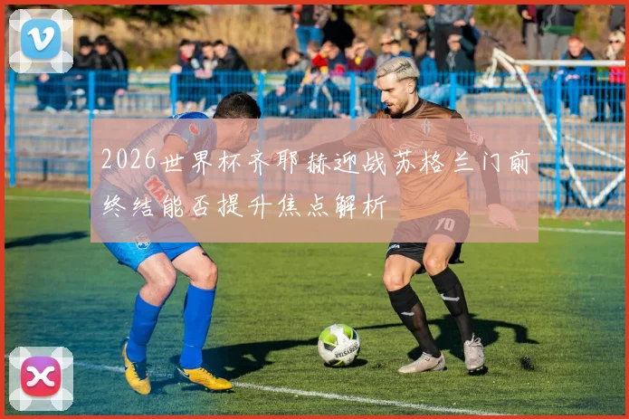 2026世界杯齐耶赫迎战苏格兰门前终结能否提升焦点解析