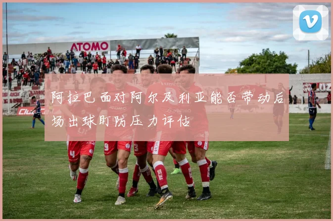 阿拉巴面对阿尔及利亚能否带动后场出球盯防压力评估