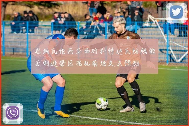 恩纳瓦伦西亚面对科特迪瓦防线能否制造禁区混乱前场支点预测