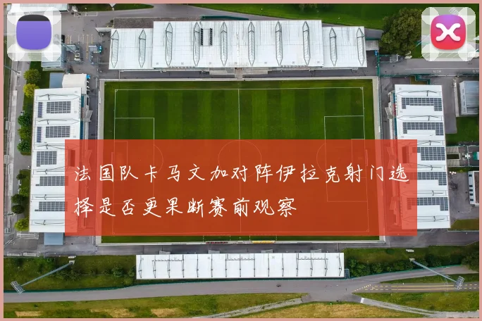 法国队卡马文加对阵伊拉克射门选择是否更果断赛前观察