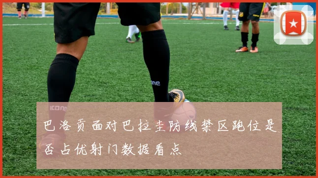 巴洛贡面对巴拉圭防线禁区跑位是否占优射门数据看点