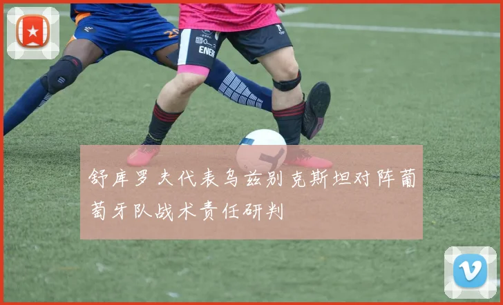 舒库罗夫代表乌兹别克斯坦对阵葡萄牙队战术责任研判