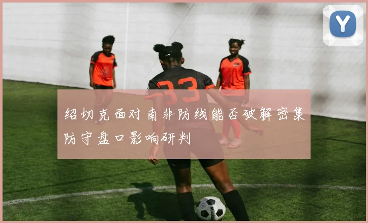 绍切克面对南非防线能否破解密集防守盘口影响研判