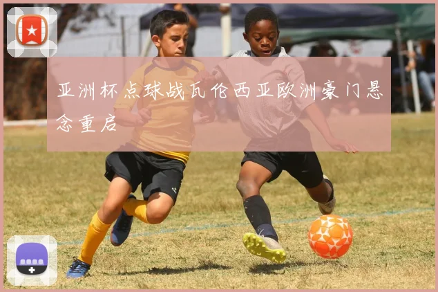 亚洲杯点球战瓦伦西亚欧洲豪门悬念重启