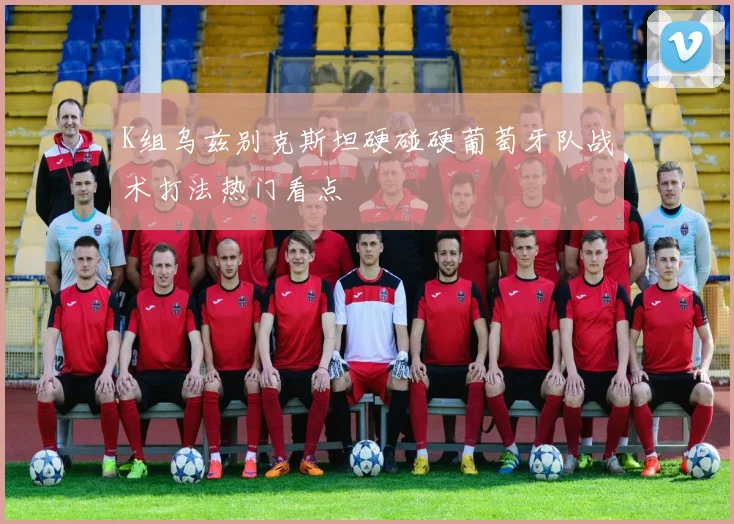 K组乌兹别克斯坦硬碰硬葡萄牙队战术打法热门看点