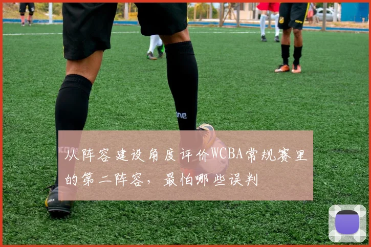 从阵容建设角度评价WCBA常规赛里的第二阵容，最怕哪些误判