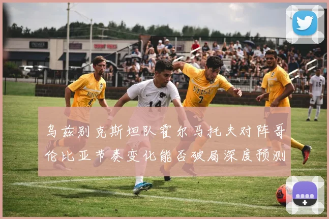乌兹别克斯坦队霍尔马托夫对阵哥伦比亚节奏变化能否破局深度预测