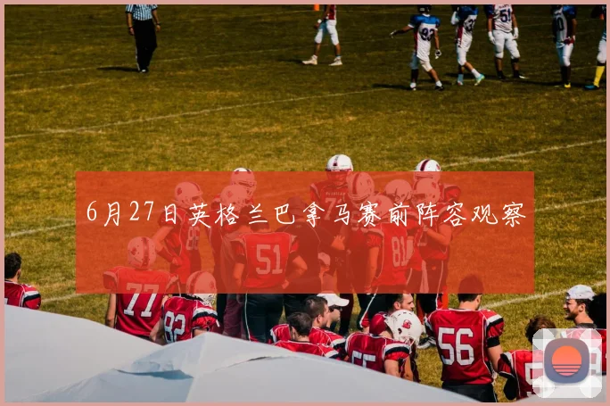 6月27日英格兰巴拿马赛前阵容观察