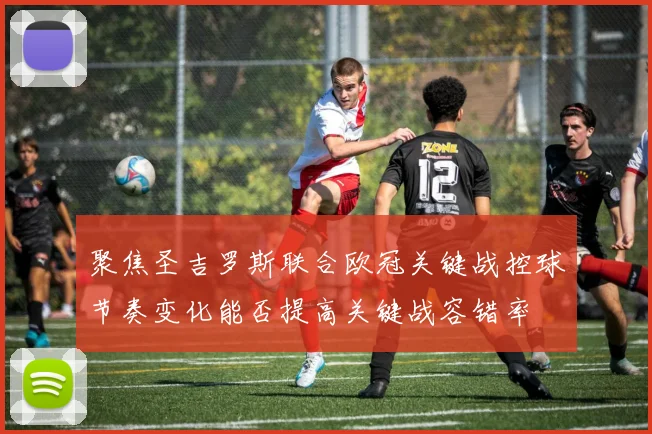 聚焦圣吉罗斯联合欧冠关键战控球节奏变化能否提高关键战容错率