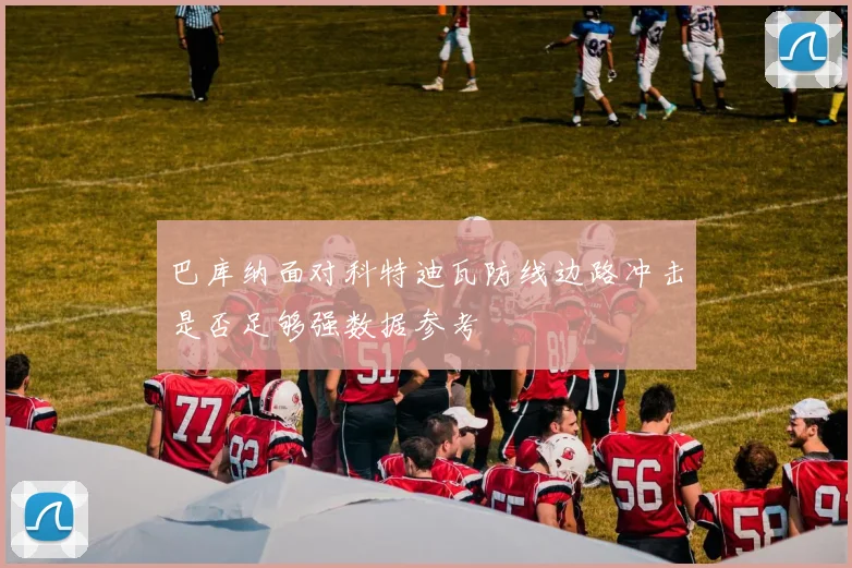 巴库纳面对科特迪瓦防线边路冲击是否足够强数据参考