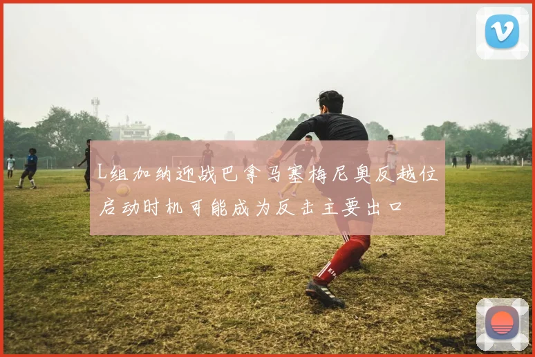 L组加纳迎战巴拿马塞梅尼奥反越位启动时机可能成为反击主要出口