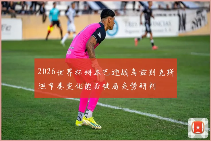 2026世界杯姆本巴迎战乌兹别克斯坦节奏变化能否破局走势研判