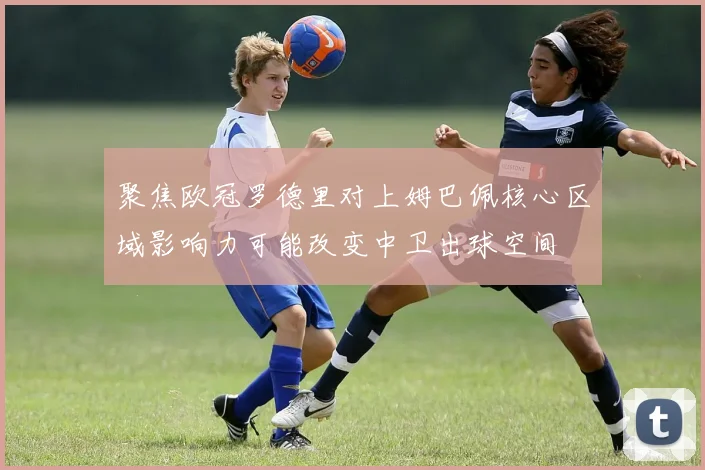 聚焦欧冠罗德里对上姆巴佩核心区域影响力可能改变中卫出球空间
