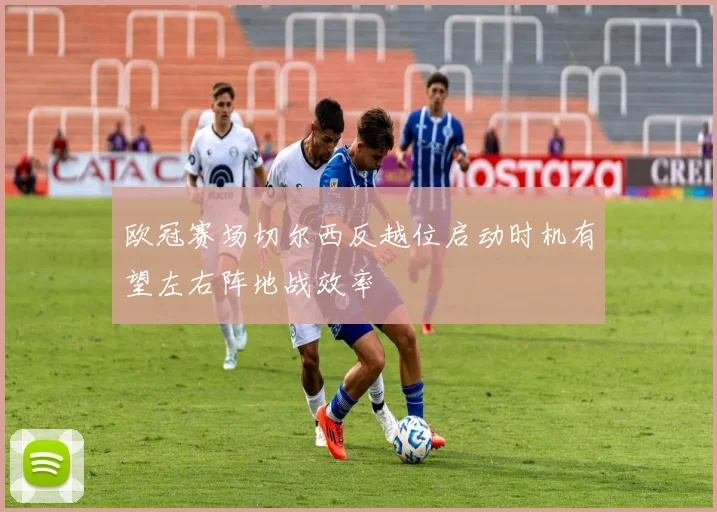 欧冠赛场切尔西反越位启动时机有望左右阵地战效率