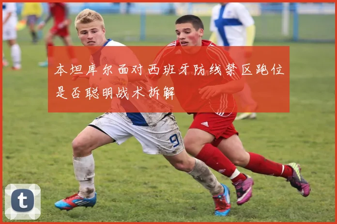 本坦库尔面对西班牙防线禁区跑位是否聪明战术拆解
