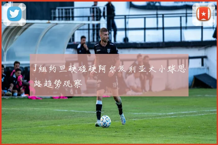J组约旦硬碰硬阿尔及利亚大小球思路趋势观察