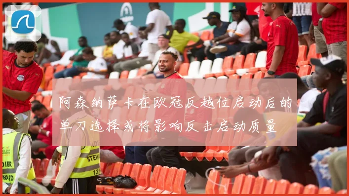 阿森纳萨卡在欧冠反越位启动后的单刀选择或将影响反击启动质量