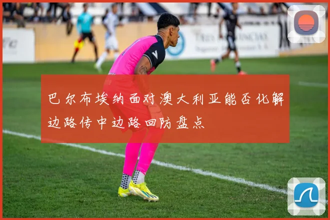 巴尔布埃纳面对澳大利亚能否化解边路传中边路回防盘点