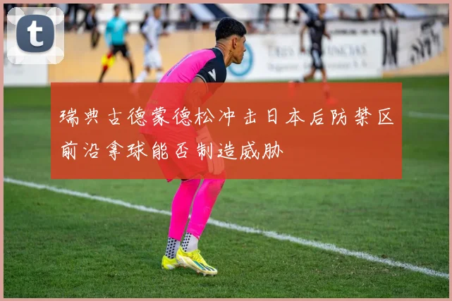 瑞典古德蒙德松冲击日本后防禁区前沿拿球能否制造威胁