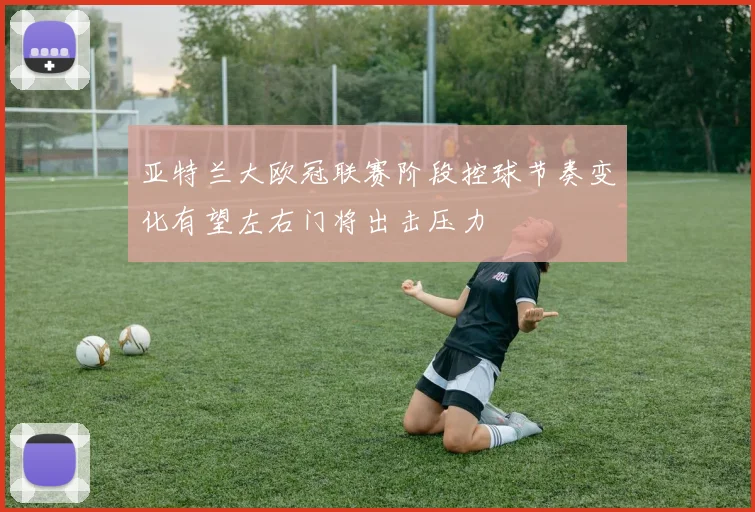 亚特兰大欧冠联赛阶段控球节奏变化有望左右门将出击压力
