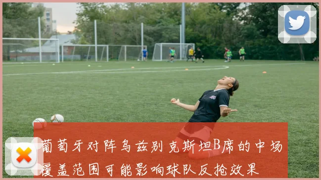 葡萄牙对阵乌兹别克斯坦B席的中场覆盖范围可能影响球队反抢效果