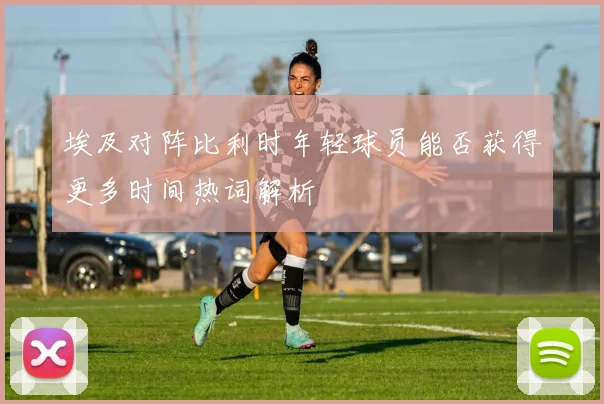 埃及对阵比利时年轻球员能否获得更多时间热词解析