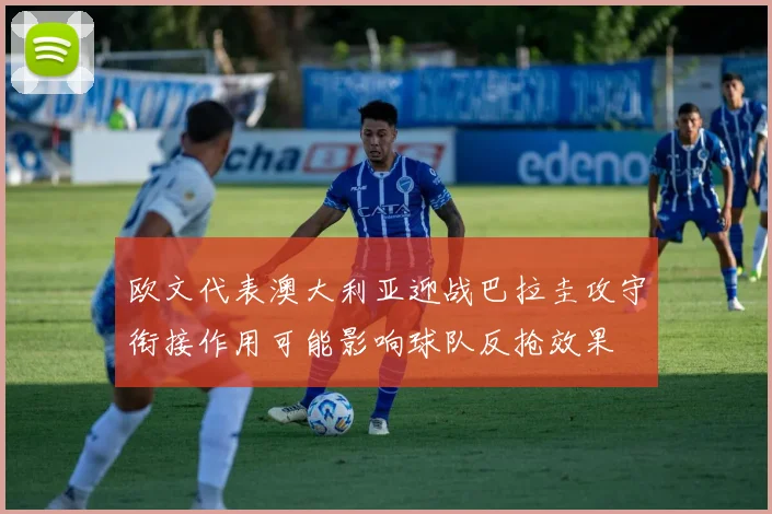 欧文代表澳大利亚迎战巴拉圭攻守衔接作用可能影响球队反抢效果