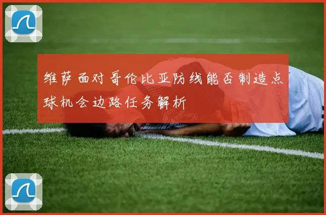 维萨面对哥伦比亚防线能否制造点球机会边路任务解析
