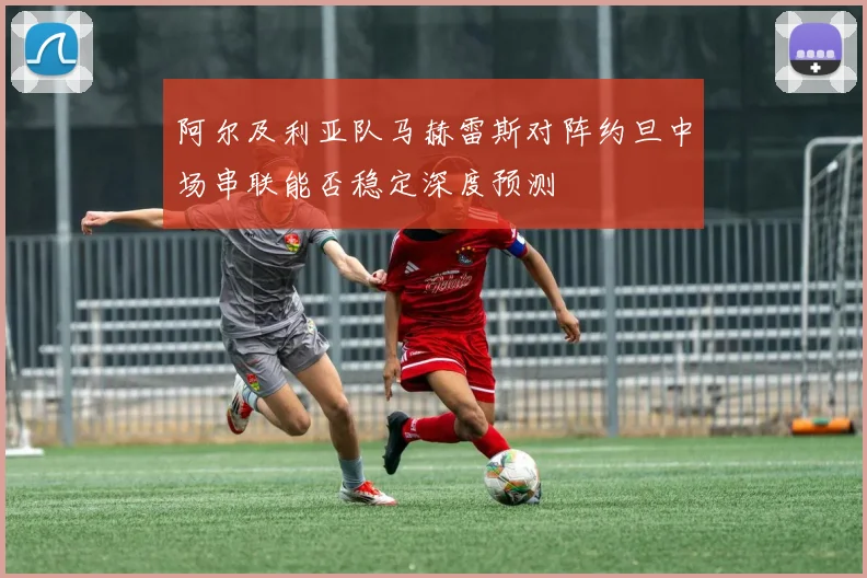阿尔及利亚队马赫雷斯对阵约旦中场串联能否稳定深度预测